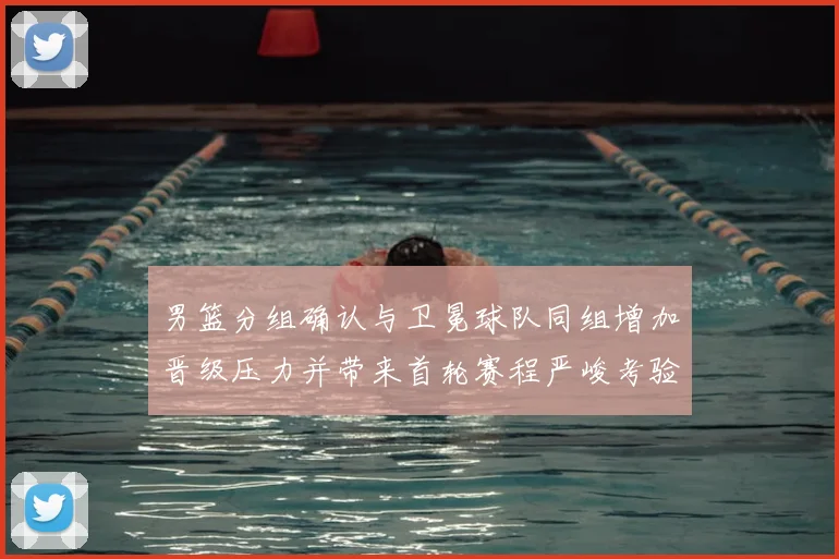 男篮分组确认与卫冕球队同组增加晋级压力并带来首轮赛程严峻考验