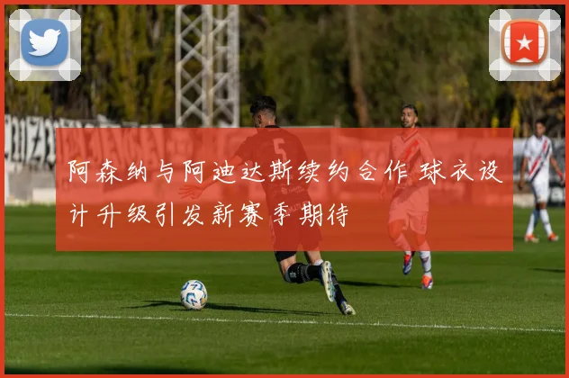 阿森纳与阿迪达斯续约合作 球衣设计升级引发新赛季期待