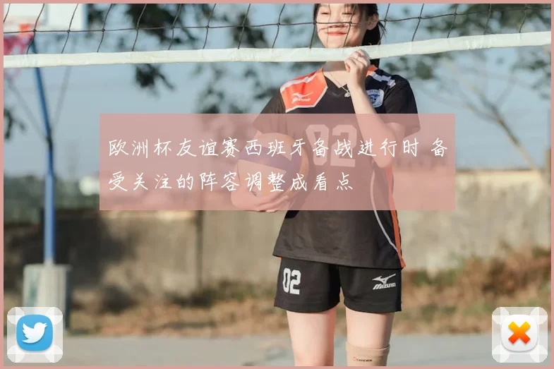 欧洲杯友谊赛西班牙备战进行时 备受关注的阵容调整成看点