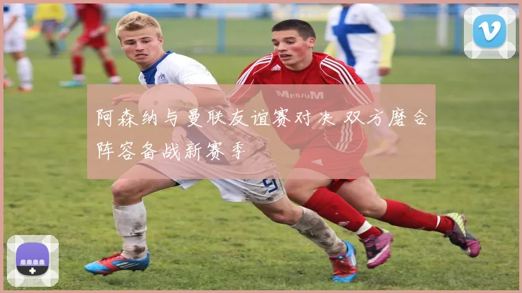 阿森纳与曼联友谊赛对决 双方磨合阵容备战新赛季