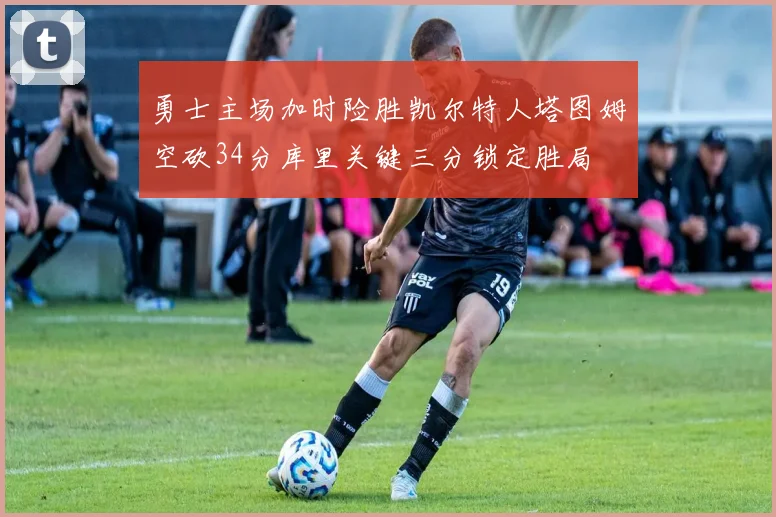 勇士主场加时险胜凯尔特人塔图姆空砍34分库里关键三分锁定胜局