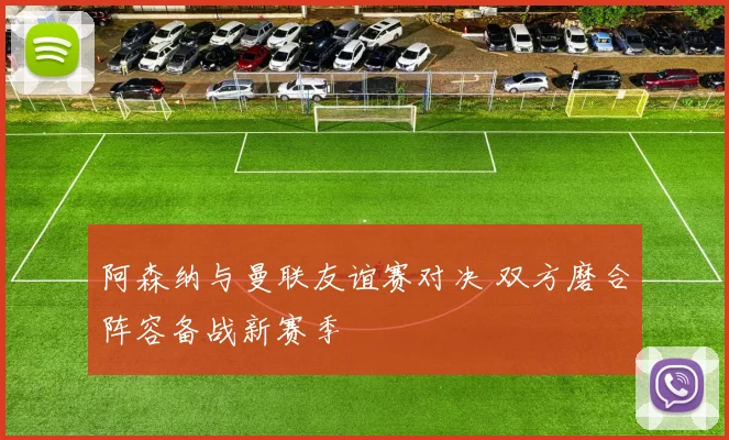 阿森纳与曼联友谊赛对决 双方磨合阵容备战新赛季
