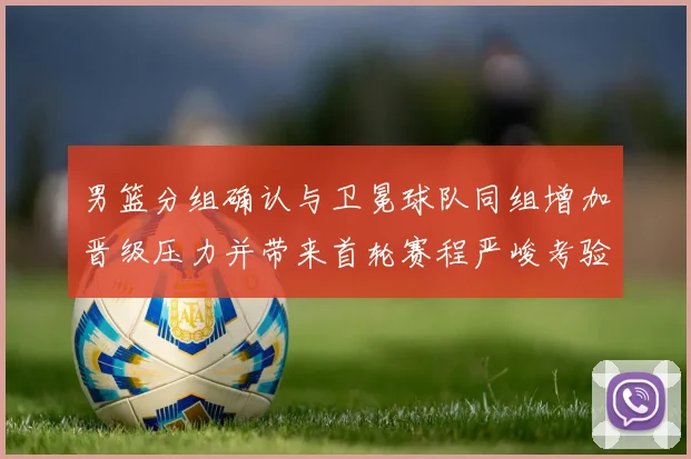 男篮分组确认与卫冕球队同组增加晋级压力并带来首轮赛程严峻考验