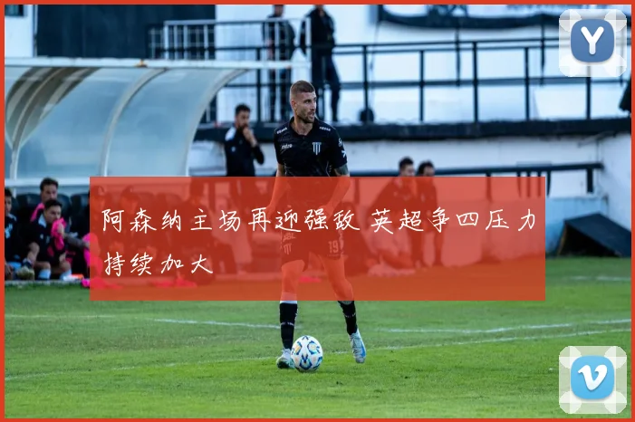 阿森纳主场再迎强敌 英超争四压力持续加大