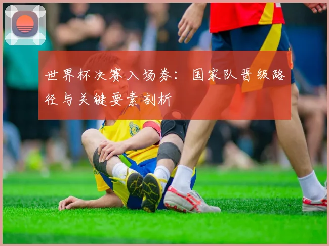 世界杯决赛入场券:国家队晋级路径与关键要素剖析