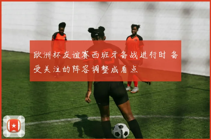 欧洲杯友谊赛西班牙备战进行时 备受关注的阵容调整成看点