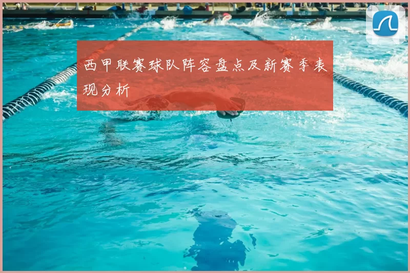 西甲联赛球队阵容盘点及新赛季表现分析