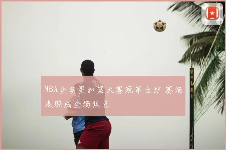 NBA全明星扣篮大赛冠军出炉 赛场表现成全场焦点