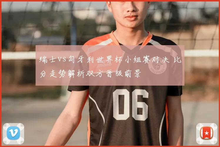 瑞士vs匈牙利世界杯小组赛对决 比分走势解析双方晋级前景