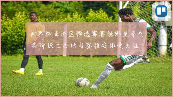 世界杯亚洲区预选赛赛场哪里举行 各阶段主办地与赛程安排受关注