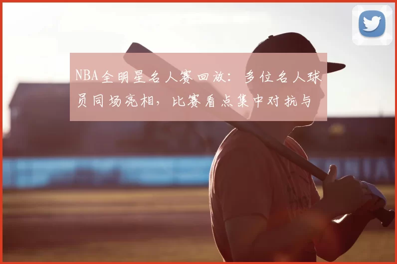 NBA全明星名人赛回放：多位名人球员同场亮相，比赛看点集中对抗与娱乐氛围