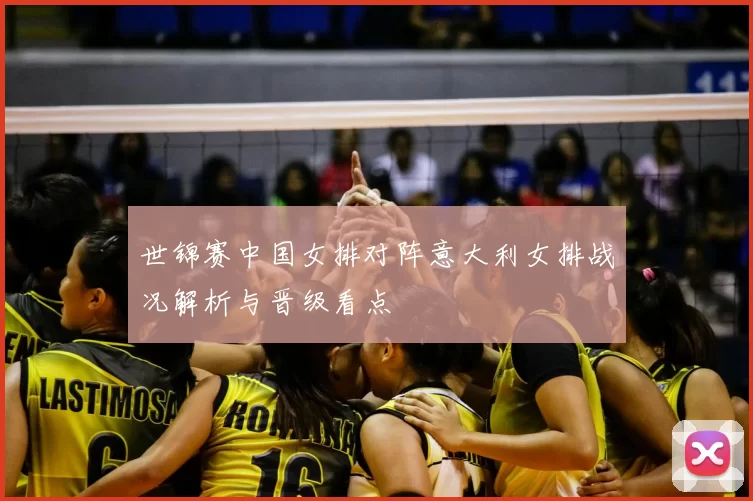 世锦赛中国女排对阵意大利女排战况解析与晋级看点