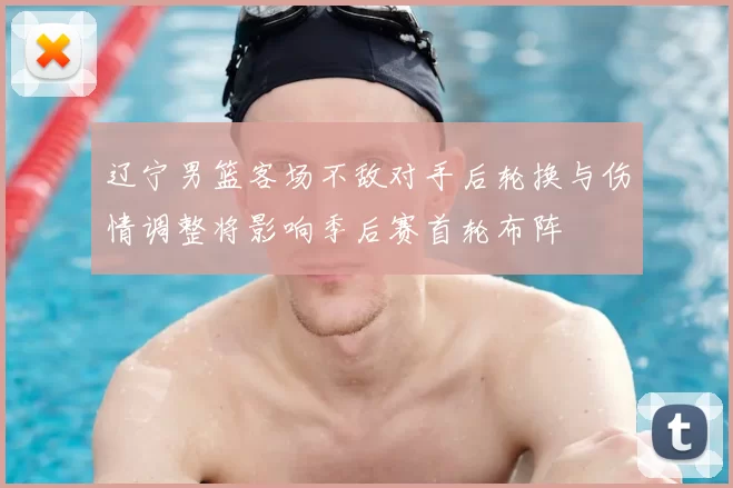 辽宁男篮客场不敌对手后轮换与伤情调整将影响季后赛首轮布阵