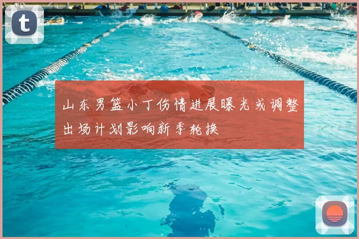 山东男篮小丁伤情进展曝光或调整出场计划影响新季轮换