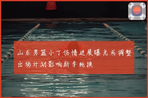 山东男篮小丁伤情进展曝光或调整出场计划影响新季轮换