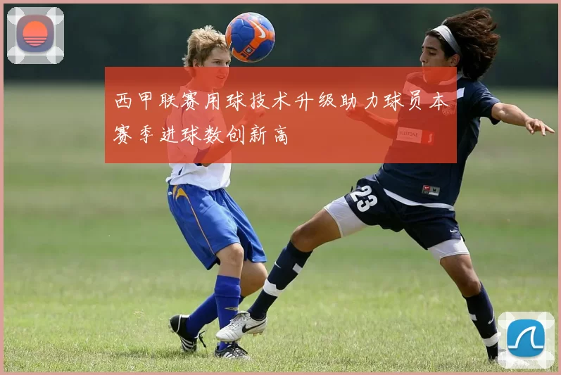 西甲联赛用球技术升级助力球员本赛季进球数创新高