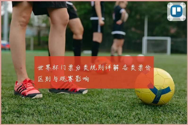 世界杯门票分类规则详解 各类票价区别与观赛影响