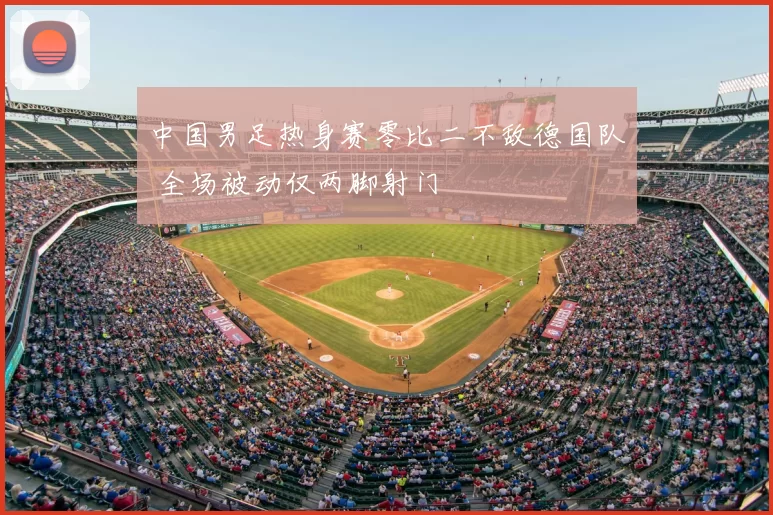 中国男足热身赛零比二不敌德国队 全场被动仅两脚射门