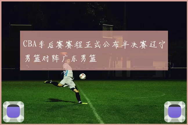 CBA季后赛赛程正式公布半决赛辽宁男篮对阵广东男篮