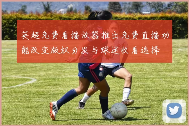 英超免费看播放器推出免费直播功能改变版权分发与球迷收看选择