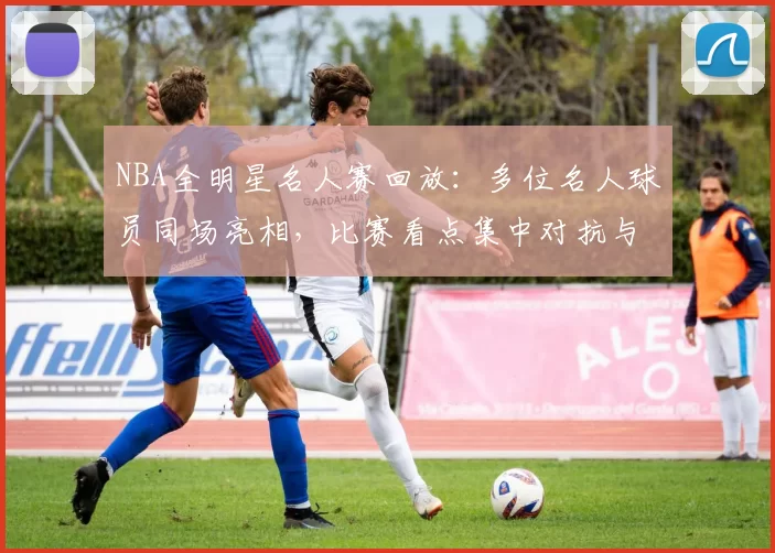 NBA全明星名人赛回放：多位名人球员同场亮相，比赛看点集中对抗与娱乐氛围