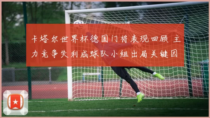 卡塔尔世界杯德国门将表现回顾 主力竞争失利成球队小组出局关键因素