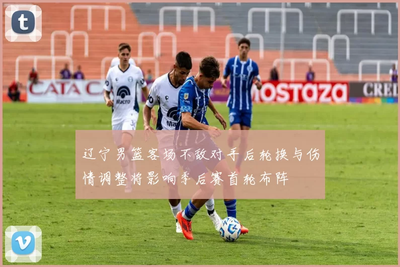 辽宁男篮客场不敌对手后轮换与伤情调整将影响季后赛首轮布阵