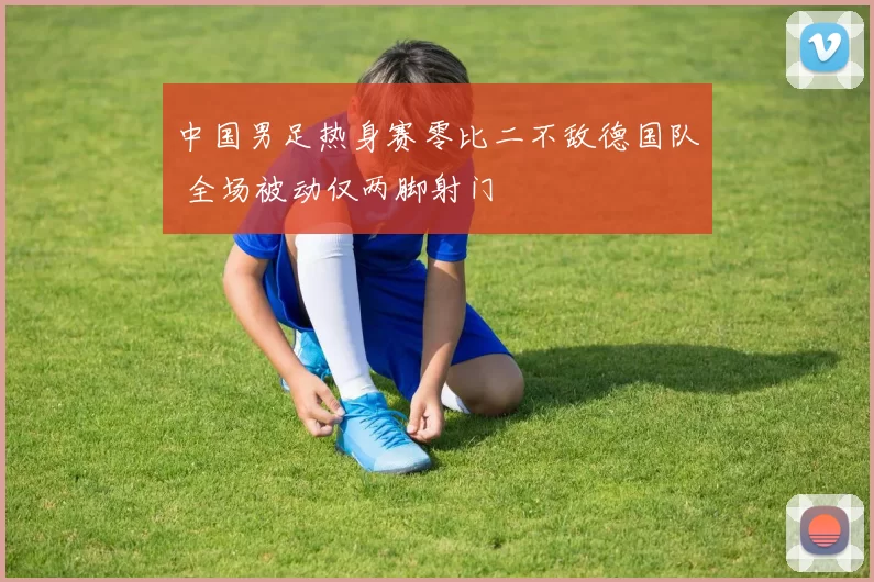 中国男足热身赛零比二不敌德国队 全场被动仅两脚射门